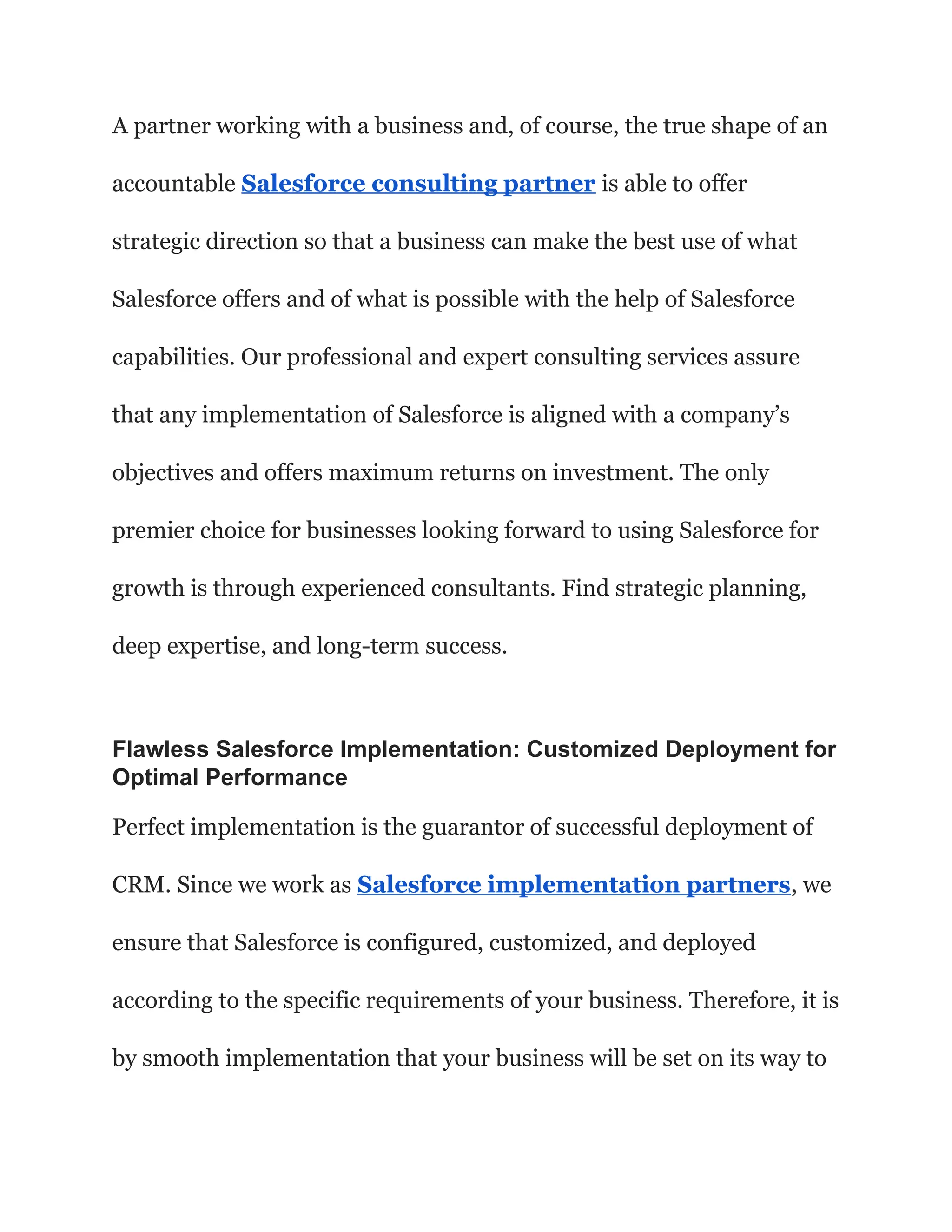 A partner working with a business and, of course, the true shape of an
accountable Salesforce consulting partner is able to offer
strategic direction so that a business can make the best use of what
Salesforce offers and of what is possible with the help of Salesforce
capabilities. Our professional and expert consulting services assure
that any implementation of Salesforce is aligned with a company’s
objectives and offers maximum returns on investment. The only
premier choice for businesses looking forward to using Salesforce for
growth is through experienced consultants. Find strategic planning,
deep expertise, and long-term success.
Flawless Salesforce Implementation: Customized Deployment for
Optimal Performance
Perfect implementation is the guarantor of successful deployment of
CRM. Since we work as Salesforce implementation partners, we
ensure that Salesforce is configured, customized, and deployed
according to the specific requirements of your business. Therefore, it is
by smooth implementation that your business will be set on its way to
 