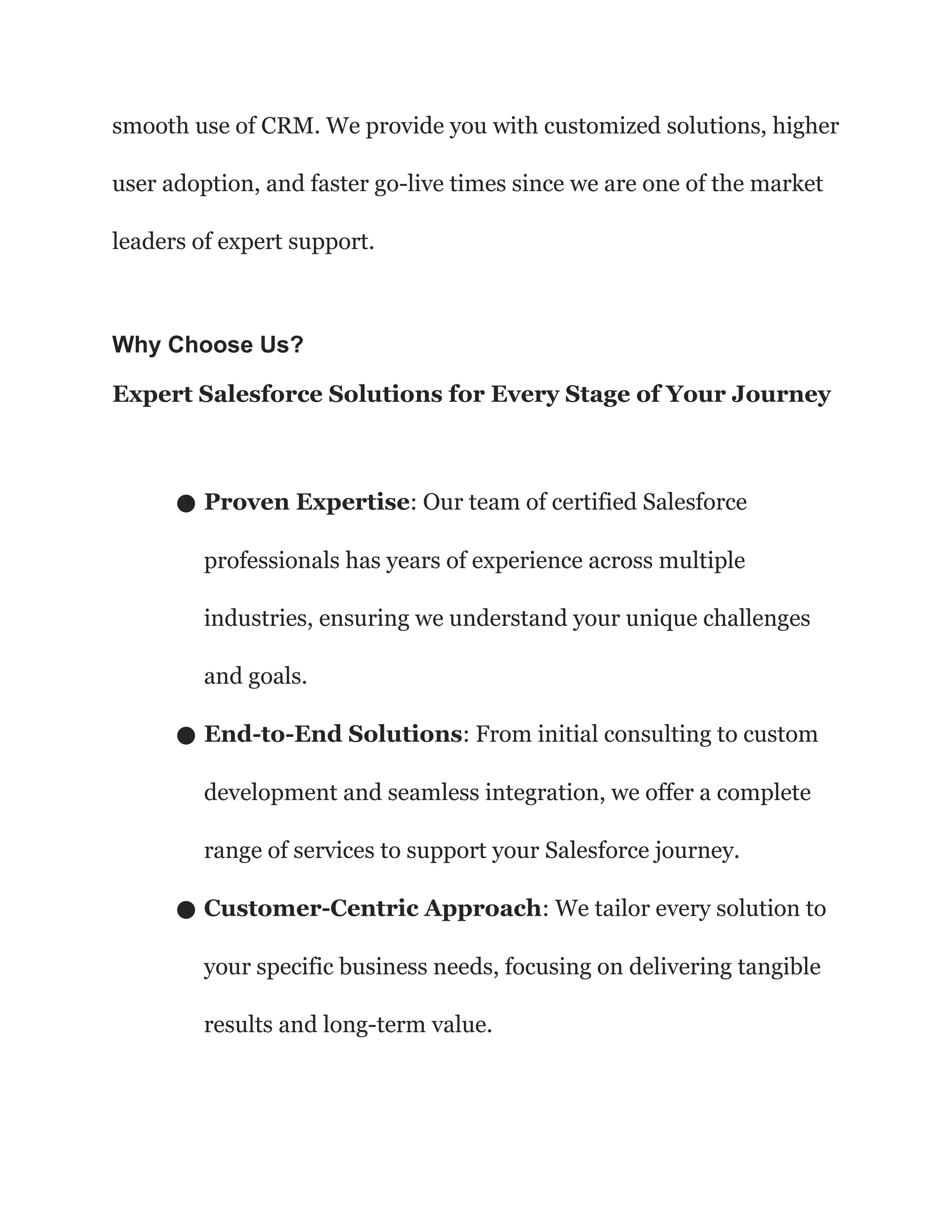 smooth use of CRM. We provide you with customized solutions, higher
user adoption, and faster go-live times since we are one of the market
leaders of expert support.
Why Choose Us?
Expert Salesforce Solutions for Every Stage of Your Journey
● Proven Expertise: Our team of certified Salesforce
professionals has years of experience across multiple
industries, ensuring we understand your unique challenges
and goals.
● End-to-End Solutions: From initial consulting to custom
development and seamless integration, we offer a complete
range of services to support your Salesforce journey.
● Customer-Centric Approach: We tailor every solution to
your specific business needs, focusing on delivering tangible
results and long-term value.
 