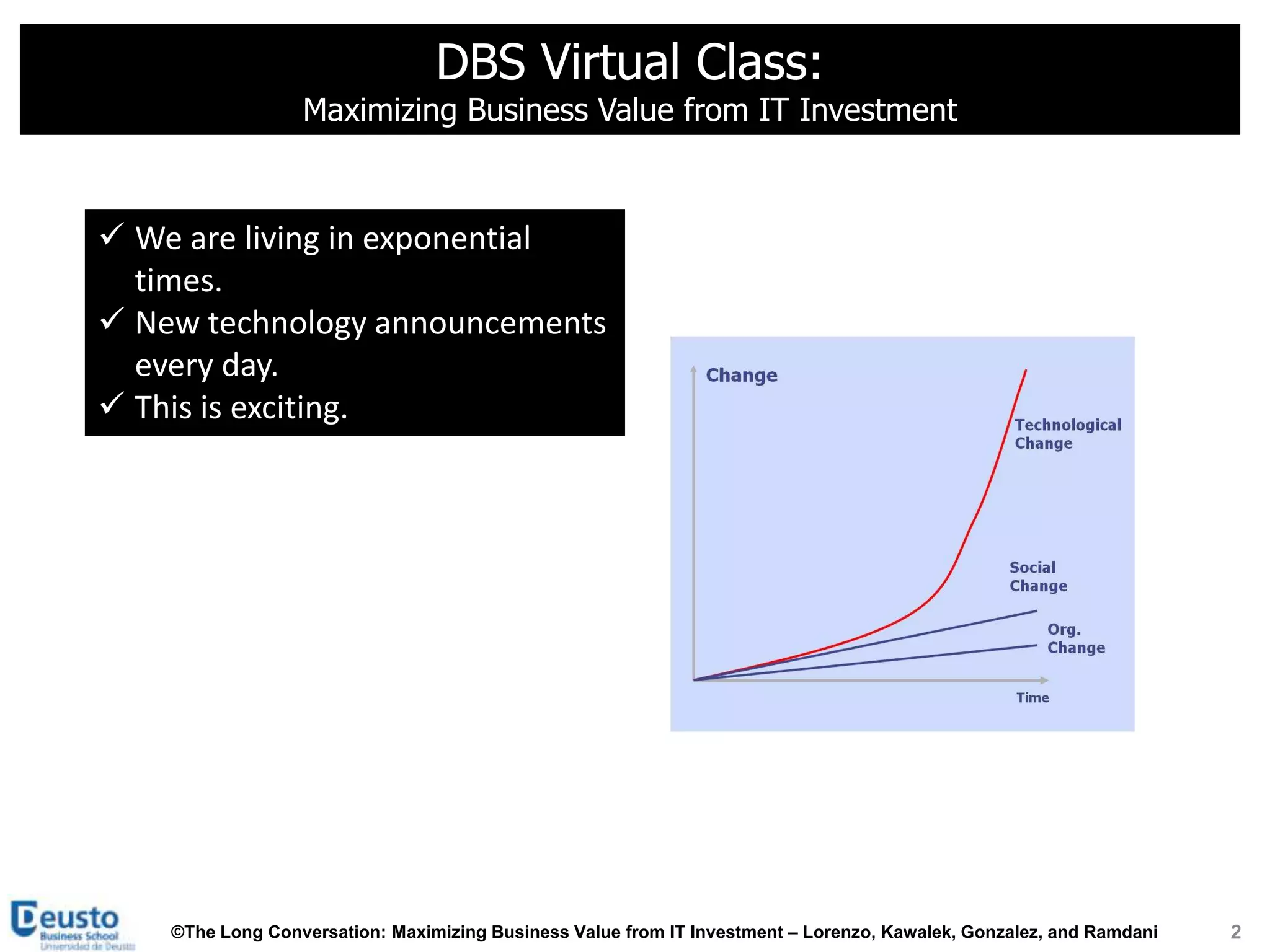 DBS Virtual Class:
                  Maximizing Business Value from IT Investment



 We are living in exponential
  times.
 New technology announcements
  every day.
 This is exciting.




    ©The Long Conversation: Maximizing Business Value from IT Investment – Lorenzo, Kawalek, Gonzalez, and Ramdani   2
 