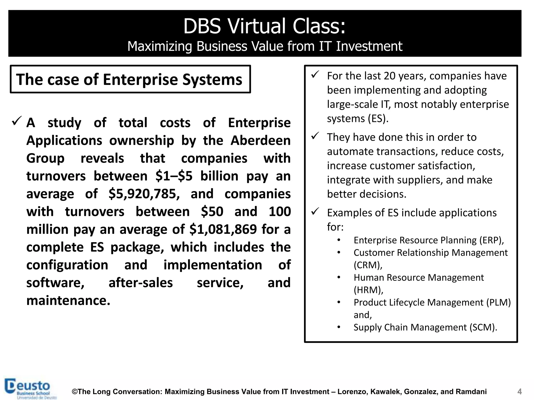 DBS Virtual Class:
                       Maximizing Business Value from IT Investment

The case of Enterprise Systems                                           For the last 20 years, companies have
                                                                          been implementing and adopting
                                                                          large-scale IT, most notably enterprise
 A study of total costs of Enterprise                                    systems (ES).
  Applications ownership by the Aberdeen                                 They have done this in order to
                                                                          automate transactions, reduce costs,
  Group reveals that companies with                                       increase customer satisfaction,
  turnovers between $1–$5 billion pay an                                  integrate with suppliers, and make
  average of $5,920,785, and companies                                    better decisions.
  with turnovers between $50 and 100                                     Examples of ES include applications
  million pay an average of $1,081,869 for a                              for:
                                                                               •   Enterprise Resource Planning (ERP),
  complete ES package, which includes the                                      •   Customer Relationship Management
  configuration and implementation of                                              (CRM),
                                                                               •   Human Resource Management
  software,    after-sales   service,   and                                        (HRM),
  maintenance.                                                                 •   Product Lifecycle Management (PLM)
                                                                                   and,
                                                                               •   Supply Chain Management (SCM).




         ©The Long Conversation: Maximizing Business Value from IT Investment – Lorenzo, Kawalek, Gonzalez, and Ramdani   4
 