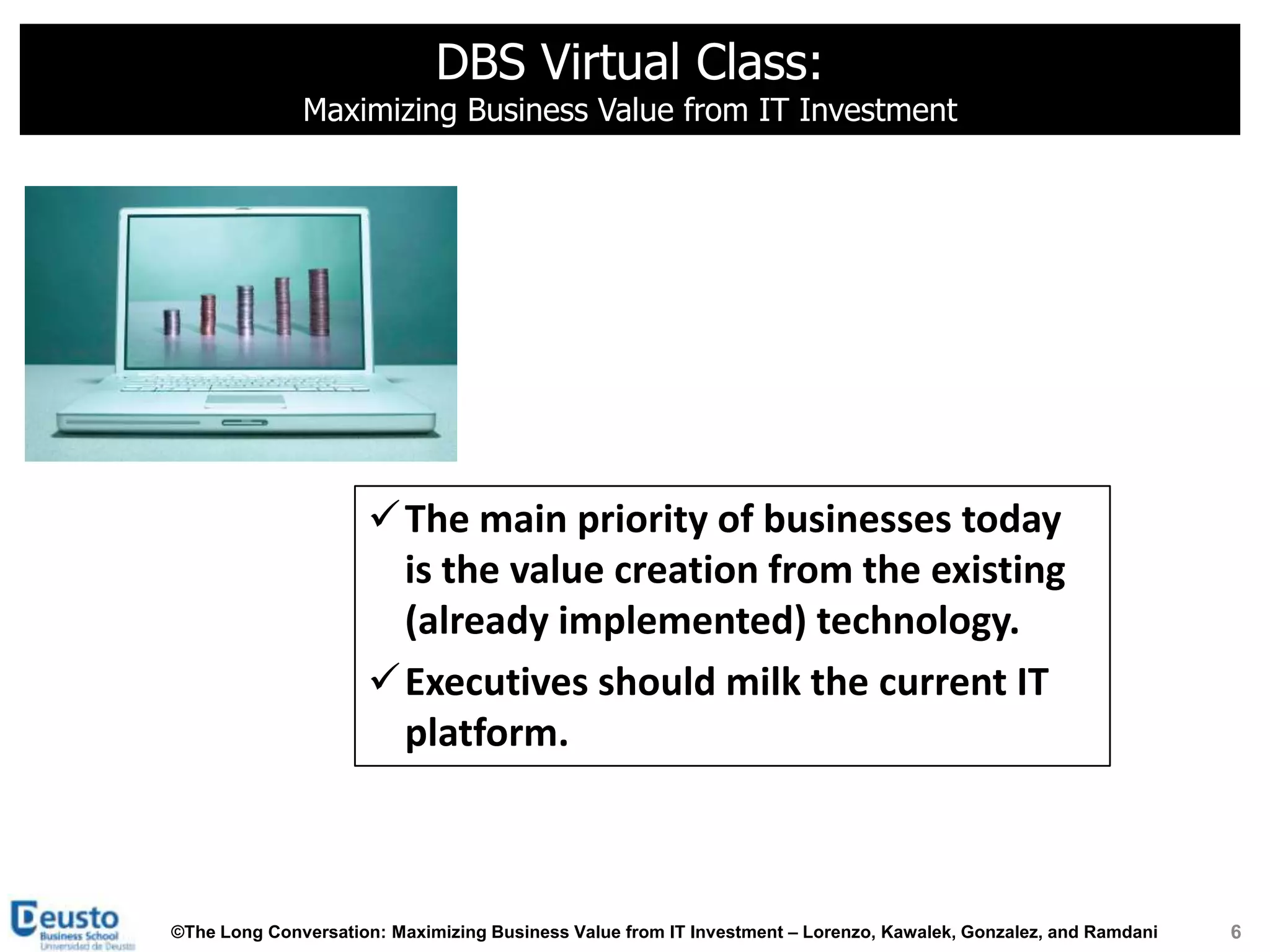 DBS Virtual Class:
              Maximizing Business Value from IT Investment




                     The main priority of businesses today
                      is the value creation from the existing
                      (already implemented) technology.
                     Executives should milk the current IT
                      platform.



©The Long Conversation: Maximizing Business Value from IT Investment – Lorenzo, Kawalek, Gonzalez, and Ramdani   6
 