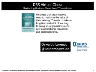 DBS Virtual Class:
                               Maximizing Business Value from IT Investment

                                                  We argue that organizations
                                                  need to maximize the value of
                                                  their existing IT assets. It takes a
                                                  long time and a lot of learning.
                                                  In doing so, organizations need
                                                  new organizational capabilities
                                                  and social networks.




                                                          Oswaldo Lorenzo
                                                          @Lorenzooswaldo




©The Long Conversation: Maximizing Business Value from IT Investment – Lorenzo, Kawalek, Gonzalez, and Ramdani   1
 