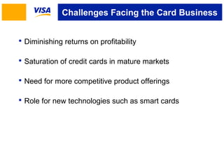 Challenges Facing the Card Business 
 Diminishing returns on profitability 
 Saturation of credit cards in mature markets 
 Need for more competitive product offerings 
 Role for new technologies such as smart cards 
 