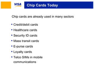 Chip Cards Today 
Chip cards are already used in many sectors 
 Credit/debit cards 
 Healthcare cards 
 Security ID cards 
 Mass transit cards 
 E-purse cards 
 Loyalty cards 
 Telco SIMs in mobile 
communications 
 