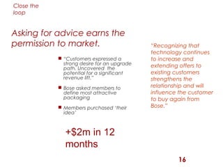 Close the
loop


Asking for advice earns the
permission to market.                        “Recognizing that
                                             technology continues
             “Customers expressed a         to increase and
              strong desire for an upgrade   extending offers to
              path. Uncovered the
              potential for a significant    existing customers
              revenue lift.”                 strengthens the
             Bose asked members to          relationship and will
              define most attractive         influence the customer
              packaging                      to buy again from
             Members purchased ‘their       Bose.”
              idea’



               +$2m in 12
               months
                                                      16
 