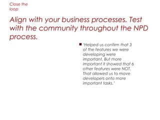 Close the
loop

Align with your business processes. Test
with the community throughout the NPD
process.
                    ‘Helped us confirm that 3
                     of the features we were
                     developing were
                     important. But more
                     important it showed that 6
                     other features were NOT.
                     That allowed us to move
                     developers onto more
                     important tasks.’
 