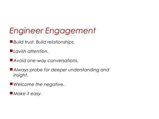 Engineer Engagement
 Build trust. Build relationships.

 Lavish attention.

 Avoid one-way conversations.

 Always probe for deeper understanding and
  insight.

 Welcome the negative.

 Make it easy.
 