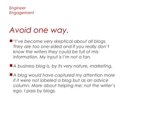 Engineer
Engagement



Avoid one way.
 “I’ve become very skeptical about all blogs.
  They are too one-sided and if you really don’t
  know the writers they could be full of mis-
  information. My input is I’m not a fan.

 A business blog is, by its very nature, marketing.

 A blog would have captured my attention more
  if it were not labeled a blog but as an advice
  column. More about helping me; not the writer’s
  ego. I pass by blogs.
 