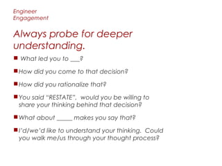 Engineer
Engagement


Always probe for deeper
understanding.
 What led you to ___?

 How did you come to that decision?

 How did you rationalize that?

 You said “RESTATE”, would you be willing to
  share your thinking behind that decision?

 What about _____ makes you say that?

 I’d/we’d like to understand your thinking. Could
  you walk me/us through your thought process?
 