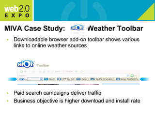 MIVA Case Study:  Weather Toolbar Downloadable browser add-on toolbar shows various links to online weather sources Paid search campaigns deliver traffic Business objective is higher download and install rate 
