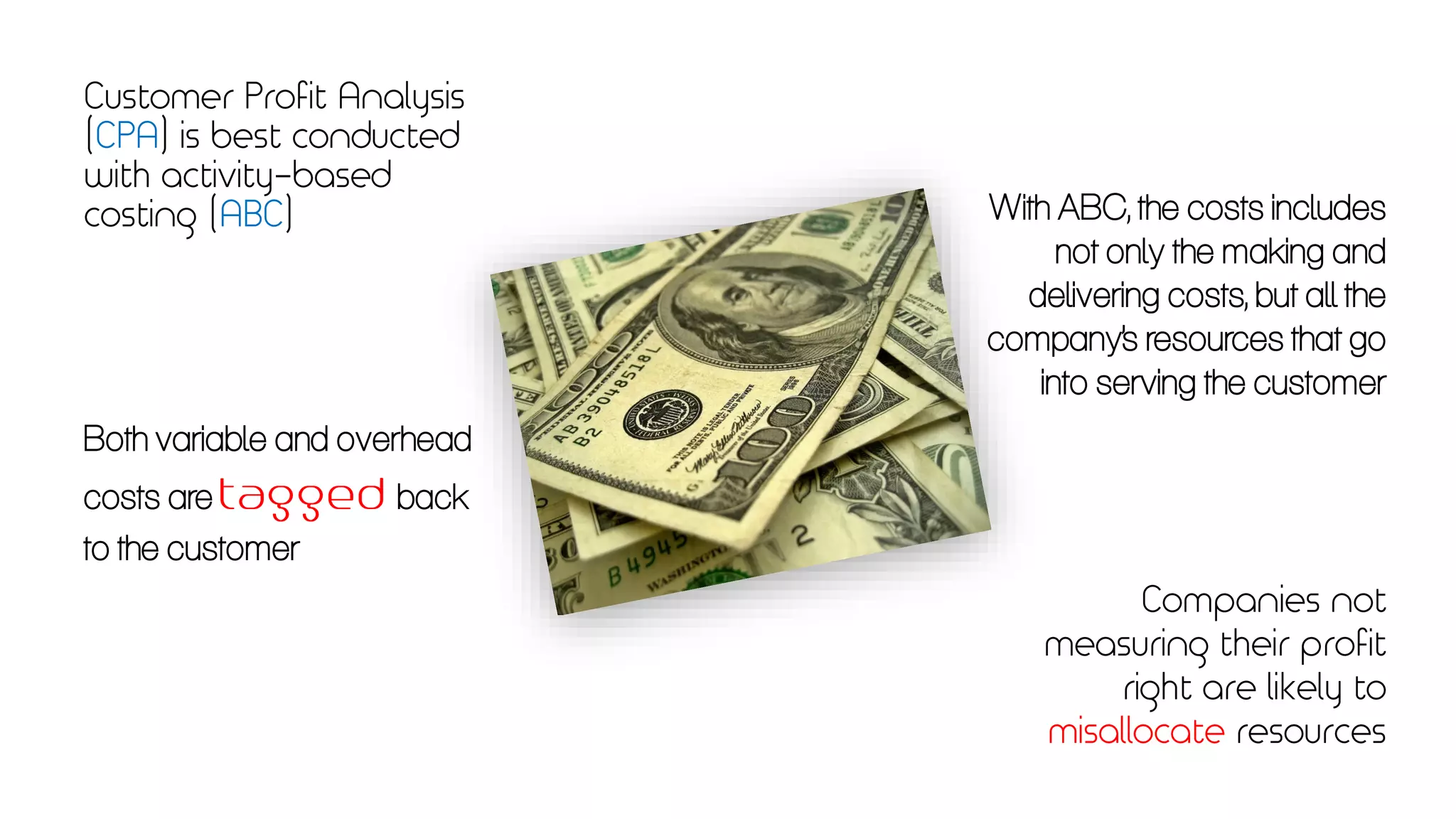Customer Profit Analysis
(CPA) is best conducted
with activity-based
costing (ABC) With ABC, the costs includes
not only the making and
delivering costs, but all the
company’s resources that go
into serving the customer
Both variable and overhead
costs are back
to the customer
Companies not
measuring their profit
right are likely to
misallocate resources
 