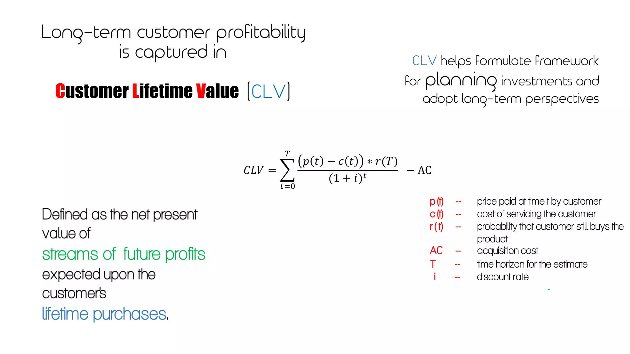 Long-term customer profitability
is captured in
Customer Lifetime Value (CLV)
CLV helps formulate framework
for planning investments and
adopt long-term perspectives
𝐶𝐿𝑉 =
𝑡=0
𝑇
𝑝 𝑡 − 𝑐 𝑡 ∗ 𝑟(𝑇)
(1 + 𝑖) 𝑡 − AC
p (t) -- price paid at time t by customer
c (t) -- cost of servicing the customer
r ( t) -- probability that customer still buys the
product
AC -- acquisition cost
T -- time horizon for the estimate
i -- discount rate
-
 