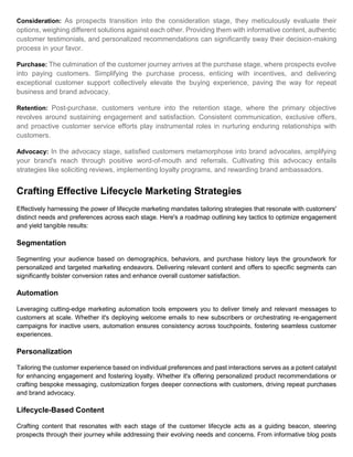Consideration: As prospects transition into the consideration stage, they meticulously evaluate their
options, weighing different solutions against each other. Providing them with informative content, authentic
customer testimonials, and personalized recommendations can significantly sway their decision-making
process in your favor.
Purchase: The culmination of the customer journey arrives at the purchase stage, where prospects evolve
into paying customers. Simplifying the purchase process, enticing with incentives, and delivering
exceptional customer support collectively elevate the buying experience, paving the way for repeat
business and brand advocacy.
Retention: Post-purchase, customers venture into the retention stage, where the primary objective
revolves around sustaining engagement and satisfaction. Consistent communication, exclusive offers,
and proactive customer service efforts play instrumental roles in nurturing enduring relationships with
customers.
Advocacy: In the advocacy stage, satisfied customers metamorphose into brand advocates, amplifying
your brand's reach through positive word-of-mouth and referrals. Cultivating this advocacy entails
strategies like soliciting reviews, implementing loyalty programs, and rewarding brand ambassadors.
Crafting Effective Lifecycle Marketing Strategies
Effectively harnessing the power of lifecycle marketing mandates tailoring strategies that resonate with customers'
distinct needs and preferences across each stage. Here's a roadmap outlining key tactics to optimize engagement
and yield tangible results:
Segmentation
Segmenting your audience based on demographics, behaviors, and purchase history lays the groundwork for
personalized and targeted marketing endeavors. Delivering relevant content and offers to specific segments can
significantly bolster conversion rates and enhance overall customer satisfaction.
Automation
Leveraging cutting-edge marketing automation tools empowers you to deliver timely and relevant messages to
customers at scale. Whether it's deploying welcome emails to new subscribers or orchestrating re-engagement
campaigns for inactive users, automation ensures consistency across touchpoints, fostering seamless customer
experiences.
Personalization
Tailoring the customer experience based on individual preferences and past interactions serves as a potent catalyst
for enhancing engagement and fostering loyalty. Whether it's offering personalized product recommendations or
crafting bespoke messaging, customization forges deeper connections with customers, driving repeat purchases
and brand advocacy.
Lifecycle-Based Content
Crafting content that resonates with each stage of the customer lifecycle acts as a guiding beacon, steering
prospects through their journey while addressing their evolving needs and concerns. From informative blog posts
 