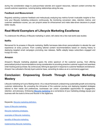 during the consideration stage to post-purchase tutorials and support resources, relevant content enriches the
overall customer experience, nurturing lasting relationships along the way.
Feedback and Measurement
Regularly soliciting customer feedback and meticulously analyzing key metrics furnish invaluable insights to fine-
tune your lifecycle marketing endeavors continuously. By monitoring conversion rates, retention metrics, and
customer satisfaction scores, you can pinpoint areas for enhancement and make data-driven decisions to propel
better results.
Real-World Exemplars of Lifecycle Marketing Excellence
To underscore the efficacy of lifecycle marketing in action, let's delve into a few real-world case studies:
Netflix
Renowned for its prowess in lifecycle marketing, Netflix harnesses data-driven personalization to elevate the user
experience at every juncture. From curating tailored content recommendations based on viewing history to
deploying targeted email campaigns promoting new releases, Netflix adeptly keeps subscribers engaged and
hungry for more.
Amazon
Amazon's lifecycle marketing playbook spans the entire spectrum of the customer journey, from offering
personalized product recommendations during consideration to providing proactive customer support and seamless
order tracking post-purchase. By continuously refining its approach in response to customer feedback and behavior,
Amazon has cultivated a fiercely loyal customer base, cementing its status as an e-commerce juggernaut.
Conclusion: Empowering Growth Through Lifecycle Marketing
Mastery
Lifecycle marketing isn't just a fleeting trend—it's a robust framework underpinning sustainable growth and enduring
customer relationships. By unraveling the intricacies of the customer journey and deploying targeted strategies
tailored to their needs and preferences, businesses can unlock unparalleled opportunities for engagement,
retention, and advocacy. Embracing lifecycle marketing as a cornerstone of your marketing strategy equips your
business with the tools to thrive and flourish in the digital era.
Keywords: lifecycle marketing definition,
types of lifecycle marketing,
lifecycle marketing strategies,
examples of lifecycle marketing,
benefits of lifecycle marketing,
implementing lifecycle marketing,
 