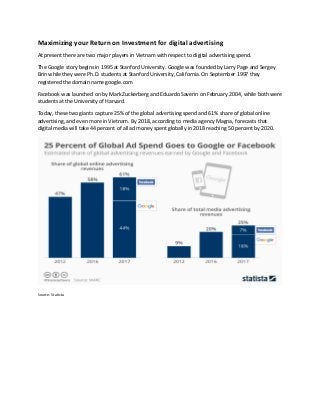 Maximizing your Return on Investment for digital advertising
At present there are two major players in Vietnam with respect to digital advertising spend.
The Google story begins in 1995 at Stanford University. Google was founded by Larry Page and Sergey
Brin while they were Ph.D. students at Stanford University, California. On September 1997 they
registered the domain name google.com
Facebook was launched on by Mark Zuckerberg and Eduardo Saverin on February 2004, while both were
students at the University of Harvard.
Today, these two giants capture 25% of the global advertising spend and 61% share of global online
advertising, and even more in Vietnam. By 2018, according to media agency Magna, forecasts that
digital media will take 44 percent of all ad money spent globally in 2018 reaching 50 percent by 2020.
Source: Statista
 