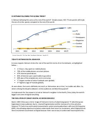 IS VIETNAM FOLLOWING THE GLOBAL TREND?
Is Vietnam behaving the same as the rest of the world? Simple answer, NO! TV ad spend is still triple
the size of on-line spend, compared to the rest of the world.
TODAY’S VIETNAM DIGITAL BEHAVIOR
In many respects Vietnam mimics the rest of the world in-terms of on-line behavior, as highlighted
below….
▪ 2.5 hours / day spent on mobile phones
▪ 70% of the mobile phones are smart phones
▪ 67% internet penetrations
▪ 85% of internet users used mobile to go online
▪ 60% plus of the smartphones are in rural areas
▪ 7th
largest number of active Facebook users globally
▪ 5th
highest usage of Youtube globally
As seen above, the issue is definitely not reach, as Vietnamese are on-line / on mobile and often. So,
what is driving the disparity between on-line audiences and Advertising spend?
A simple search for the answer is to look at Vietnam’s neighbor to the North, China, today the world’s
biggest consumer of digital everything.
THE EVOLUTION OF CHINA’S DIGITAL AD BOOM 2004-2012
Back in 2004 China was a mirror image of Vietnam in terms of advertising spend. TV advertising was
beginning to loose audiences due to channel fragmentation and the increase of on-line activities.
However, TV had a true and trusted measurements system proving advertisers with reach & frequency
(GRP), thus allowing advertisers to better understands their return on investment, which Digital did not.
Hence investment was limited on Digital because there was no way to understand how impactful this
651
832
1,259
1,511
1,722
1,840 1,865
16 23 31 87
199
376
601
2011 2012 2013 2014 2015 2016 2017f
TV
Radio
Newspapers
Magazines
Outdoor
Internet
Source: Group M – This Year Next Year Report (Vietnam – Sep 2017)
 