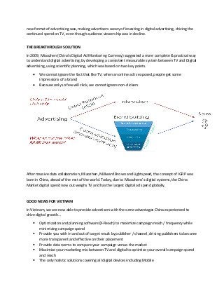 new format of advertising was, making advertisers weary of investing in digital advertising, driving the
continued spend on TV, even though audience viewership was in decline.
THE BREAKTHROUGH SOLUTION
In 2009, Miaozhen (China’s Digital Ad Monitoring Currency) suggested a more complete & practical way
to understand digital advertising, by developing a consistent measurable system between TV and Digital
advertising, using scientific planning, which was based on two key points.
• We cannot ignore the fact that like TV, when an online ad is exposed, people get some
impressions of a brand
• Because only so few will click, we cannot ignore non-clickers
After massive data collaboration, Miaozhen, Millward Brown and Lightspeed, the concept of IGRP was
born in China, ahead of the rest of the world. Today, due to Miaozhens’s digital systems, the China
Market digital spend now out weighs TV and has the largest digital ad spend globally.
GOOD NEWS FOR VIETNAM
In Vietnam, we are now able to provide advertisers with the same advantages China experienced to
drive digital growth…
▪ Optimization and planning software (X-Reach) to maximize campaign reach / frequency while
minimizing campaign spend
▪ Provide you with in and out of target result by publisher / channel, driving publishers to become
more transparent and effective on their placement
▪ Provide data norms to compare your campaign versus the market
▪ Maximize your marketing mix between TV and digital to optimize your overall campaign spend
and reach
▪ The only holistic solutions covering all digital devices including Mobile
 