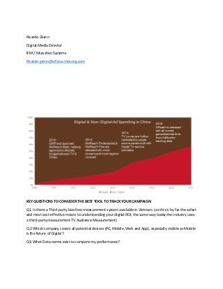 Ricardo Glenn
Digital Media Director
IFM / Miaozhen Systems
Ricardo.glenn@infocusmekong.com
KEY QUESTIONS TO CONSIDER THE BEST TOOL TO TRACK YOUR CAMPAIGN
Q1. Is there a Third-party bias free measurement system available in Vietnam. (as this is by far the safest
and most cost-effective means to understanding your digital ROI, the same way today the industry uses
a third-party measurement TV Audience Measurement)
Q.2 Which company covers all potential devices (PC, Mobile, Web and App), especially mobile as Mobile
is the future of Digital?
Q3. What Data norms exist to compare my performance?
 
