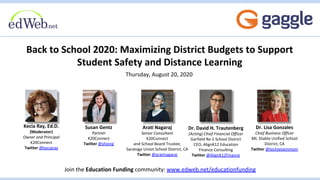 Back to School 2020: Maximizing District Budgets to Support
Student Safety and Distance Learning
Thursday, August 20, 2020
Join the Education Funding community: www.edweb.net/educationfunding
Susan Gentz
Partner
K20Connect
Twitter @shoing
Arati Nagaraj
Senior Consultant
K20Connect
and School Board Trustee,
Saratoga Union School District, CA
Twitter @aratinagaraj
Kecia Ray, Ed.D.
(Moderator)
Owner and Principal
K20Connect
Twitter @keciaray
Dr. David H. Trautenberg
(Acting) Chief Financial Officer
Garfield Re-2 School District
CEO, AlignK12 Education
Finance Consulting
Twitter @AlignK12Finance
Dr. Lisa Gonzales
Chief Business Officer
Mt. Diablo Unified School
District, CA
Twitter @techietwinmom
 