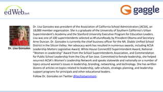 Dr. Lisa Gonzales was president of the Association of California School Administrators (ACSA), an
18,000 member organization. She is a graduate of the University of Southern California’s Urban
Superintendent’s Academy and the Stanford University Executive Program for Education Leaders.
Lisa was one of 100 superintendents selected as #FutureReady by President Obama and Secretary
Arne Duncan. Dr. Gonzales is currently the chief business officer for the Mt. Diablo Unified School
District in the Silicon Valley. Her advocacy work has resulted in numerous awards, including ACSA
Leadership Matters Legislative Award, White House ConnectED Superintendent Award, National
“Women in Leadership” Award from the School Superintendents Association, and Commendation
for Public School Leadership from the City of San Jose. Committed to female leadership, she helped
resurrect ACSA’s Women’s Leadership Network and speaks statewide and nationally on a number of
topics around women’s issues in leadership, branding, networking, and technology. She has written
dozens of articles on topics related to leadership, safe schools, strategic planning, and leadership
support programs for principals and other educational leaders.
Follow Dr. Gonzales on Twitter @techietwinmom.
Dr. Lisa Gonzales
 