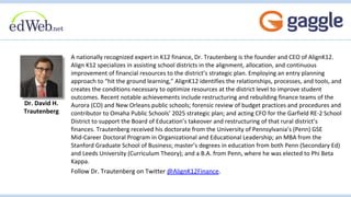 A nationally recognized expert in K12 finance, Dr. Trautenberg is the founder and CEO of AlignK12.
Align K12 specializes in assisting school districts in the alignment, allocation, and continuous
improvement of financial resources to the district’s strategic plan. Employing an entry planning
approach to “hit the ground learning,” AlignK12 identifies the relationships, processes, and tools, and
creates the conditions necessary to optimize resources at the district level to improve student
outcomes. Recent notable achievements include restructuring and rebuilding finance teams of the
Aurora (CO) and New Orleans public schools; forensic review of budget practices and procedures and
contributor to Omaha Public Schools’ 2025 strategic plan; and acting CFO for the Garfield RE-2 School
District to support the Board of Education’s takeover and restructuring of that rural district’s
finances. Trautenberg received his doctorate from the University of Pennsylvania’s (Penn) GSE
Mid-Career Doctoral Program in Organizational and Educational Leadership; an MBA from the
Stanford Graduate School of Business; master’s degrees in education from both Penn (Secondary Ed)
and Leeds University (Curriculum Theory); and a B.A. from Penn, where he was elected to Phi Beta
Kappa.
Follow Dr. Trautenberg on Twitter @AlignK12Finance.
Dr. David H.
Trautenberg
 