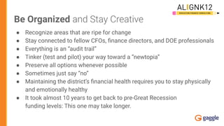 Be Organized and Stay Creative
● Recognize areas that are ripe for change
● Stay connected to fellow CFOs, ﬁnance directors, and DOE professionals
● Everything is an “audit trail”
● Tinker (test and pilot) your way toward a “newtopia”
● Preserve all options whenever possible
● Sometimes just say “no”
● Maintaining the district’s ﬁnancial health requires you to stay physically
and emotionally healthy
● It took almost 10 years to get back to pre-Great Recession
funding levels: This one may take longer.
 