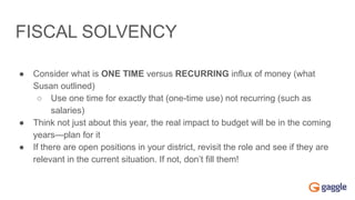 FISCAL SOLVENCY
● Consider what is ONE TIME versus RECURRING influx of money (what
Susan outlined)
○ Use one time for exactly that (one-time use) not recurring (such as
salaries)
● Think not just about this year, the real impact to budget will be in the coming
years—plan for it
● If there are open positions in your district, revisit the role and see if they are
relevant in the current situation. If not, don’t fill them!
 