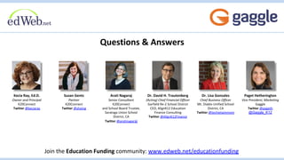 Questions & Answers
Join the Education Funding community: www.edweb.net/educationfunding
Paget Hetherington
Vice President, Marketing
Gaggle
Twitter @pageth
@Gaggle_K12
Susan Gentz
Partner
K20Connect
Twitter @shoing
Arati Nagaraj
Senior Consultant
K20Connect
and School Board Trustee,
Saratoga Union School
District, CA
Twitter @aratinagaraj
Kecia Ray, Ed.D.
Owner and Principal
K20Connect
Twitter @keciaray
Dr. David H. Trautenberg
(Acting) Chief Financial Officer
Garfield Re-2 School District
CEO, AlignK12 Education
Finance Consulting
Twitter @AlignK12Finance
Dr. Lisa Gonzales
Chief Business Officer
Mt. Diablo Unified School
District, CA
Twitter @techietwinmom
 