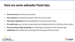 Here are some edLeader Panel tips:
• Post in the chat to join the live discussion.
• Ask a question by clicking the question mark icon on your screen.
• Close other applications that use bandwidth or resources on your device.
• For audio issues, you can also use your phone by clicking the phone icon at the top of your screen.
• If you’re having trouble connecting, try refreshing your browser or relaunching the app.
• Captioning will be added to the recording within two weeks of the live event.
 