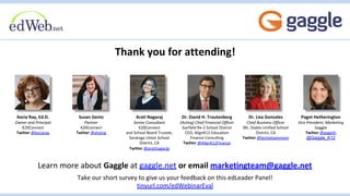 Thank you for attending!
Learn more about Gaggle at gaggle.net or email marketingteam@gaggle.net
Take our short survey to give us your feedback on this edLeader Panel!
tinyurl.com/edWebinarEval
Susan Gentz
Partner
K20Connect
Twitter @shoing
Arati Nagaraj
Senior Consultant
K20Connect
and School Board Trustee,
Saratoga Union School
District, CA
Twitter @aratinagaraj
Kecia Ray, Ed.D.
Owner and Principal
K20Connect
Twitter @keciaray
Dr. David H. Trautenberg
(Acting) Chief Financial Officer
Garfield Re-2 School District
CEO, AlignK12 Education
Finance Consulting
Twitter @AlignK12Finance
Dr. Lisa Gonzales
Chief Business Officer
Mt. Diablo Unified School
District, CA
Twitter @techietwinmom
Paget Hetherington
Vice President, Marketing
Gaggle
Twitter @pageth
@Gaggle_K12
 
