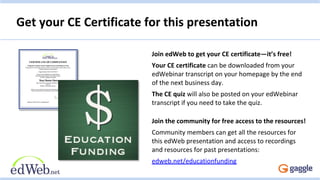 Get your CE Certificate for this presentation
Join edWeb to get your CE certificate—it’s free!
Your CE certificate can be downloaded from your
edWebinar transcript on your homepage by the end
of the next business day.
The CE quiz will also be posted on your edWebinar
transcript if you need to take the quiz.
Join the community for free access to the resources!
Community members can get all the resources for
this edWeb presentation and access to recordings
and resources for past presentations:
edweb.net/educationfunding
 