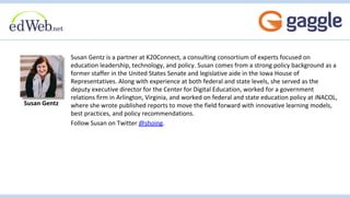 Susan Gentz is a partner at K20Connect, a consulting consortium of experts focused on
education leadership, technology, and policy. Susan comes from a strong policy background as a
former staffer in the United States Senate and legislative aide in the Iowa House of
Representatives. Along with experience at both federal and state levels, she served as the
deputy executive director for the Center for Digital Education, worked for a government
relations firm in Arlington, Virginia, and worked on federal and state education policy at iNACOL,
where she wrote published reports to move the field forward with innovative learning models,
best practices, and policy recommendations.
Follow Susan on Twitter @shoing.
Susan Gentz
 