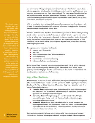 and cannot serve. Before granting a charter, some charter school authorizers require those
submitting a petition to include a list of initial board members and their qualifications; in some
cases, the authorizers interview the prospective board. The importance of board training has
also gained prominence, with state departments of education, charter school authorizers,
resource centers and professional associations, consultants and others offering tips on board
composition, structure and operations.
“Our board was an
excellent board for
one school; they
were very hands-on,
they weren’t afraid to
come paint the walls,
or recruit kids, they
weren’t afraid to roll
up their sleeves and
get their hands dirty. I
don’t need that kind of
board any more; I’ve
got plenty of people
to paint and to recruit,
what I need is people
who can write big
checks, and who have
political connectivity
so that we can get
additional charters
passed, and so that
we can get Title V-B
funding approved, etc.”

With no compilation of the advice available across all these sources, board members are left
to wade through piles of studies, which sometimes offer mixed messages, and to devise their
own methods for making charter schools work.
This Issue Brief synthesizes the advice of research and key leaders on charter school governing
boards and how to maximize board effectiveness. In addition, state law requirements related
to charter school board governance are discussed. Further, we draw from studies of nonprofit
boards and boards of independent schools, since they face many challenges similar to those
confronting charter school boards, particularly with regard to fiscal accountability, including
fundraising responsibilities.
The topics examined in this Issue Brief include:
■■ Stages of board development
■■ Board size
■■ Board composition and areas of member expertise
■■ Board membership
■■ Board member orientation and training
■■ Indicators of effective board operations
Within each of these topics, we offer recommendations to guide charter school governing
boards in decision-making. Finally, we identify gaps in knowledge about charter school
governing boards and highlight ideas for future research so that we will be better able to link
board operations to charter school effectiveness.

—Leader, Charter
Management Organization

Stages of Board Development
Research shows an evolution of board development; the responsibilities of the founding board
differ from that of the board once the school is operational. A 2006 report by the New York
City Center for Charter School Excellence differentiates the primary tasks inherent in three
stages of a board’s development:
■■ Founding Board: At this early stage, the board should be small and homogeneous,
with the primary task of overseeing the development of the charter, submitting the
application and creating an accountability plan.
■■ Governing Board: During this stage, the board is tasked with fulfilling the
accountability plan, sharing work with the school leader and distributing the
governance tasks to committees.
■■ Sustaining Board: At this point, the tasks broaden to include fundraising and
attracting new members with access to key funders and donors. This board may have
expanded to include the creation of an executive committee as well as patrons or
members who serve an advisory role.

3

Maximizing Governing
Board Effectiveness

Such developmental stages reflect practical realities rather than requirements. State and
charter school authorizer policies generally do not distinguish between the founding board

 