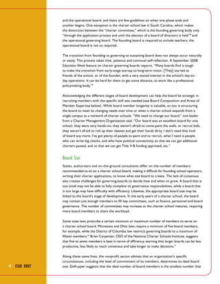and the operational board, and there are few guidelines on when one phase ends and
another begins. One exception is the charter school law in South Carolina, which makes
the distinction between the “charter committee,” which is the founding governing body only
“through the application process and until the election of a board of directors is held” 8 and
the operational governing board. The founding board is required to include teachers; the
operational board is not so required.
The transition from founding to governing to sustaining board does not always occur naturally
or easily. This process takes time, patience and continual self-reflection. A September 2008
Education Week feature on charter governing boards reports, “Many boards find it tough
to make the transition from early-stage startup to long-term vision. [They] started as
friends of the school, or of the founder, with a very vested interest in the school’s day-today operations. It can be hard for them to get some distance, to work like a professional
policymaking body.” 9
Acknowledging the different stages of board development can help the board be strategic in
recruiting members with the specific skill sets needed (see Board Composition and Areas of
Member Expertise below). While board member longevity is valuable, so too is structuring
the board to meet its changing needs over time or when a charter school expands from a
single campus to a network of charter schools. “We need to change our board,” one leader
from a Charter Management Organization said. “Our board was an excellent board for one
school; they were very hands-on, they weren’t afraid to come paint the walls, or recruit kids,
they weren’t afraid to roll up their sleeves and get their hands dirty. I don’t need that kind
of board any more; I’ve got plenty of people to paint and to recruit, what I need is people
who can write big checks, and who have political connectivity so that we can get additional
charters passed, and so that we can get Title V-B funding approved, etc.”

Board Size
States, authorizers and on-the-ground consultants differ on the number of members
recommended to sit on a charter school board, making it difficult for founding school operators,
writing their charter applications, to know what size board to create. The lack of consensus
also creates challenges for governing boards to decide how and when to grow. A board that is
too small may not be able to fully complete its governance responsibilities, while a board that
is too large may have difficulty with efficiency. Likewise, the appropriate board size may be
linked to the board’s stage of development. In the early years of a charter school, the board
may contain just enough members to fill key committees, such as finance, personnel and board
governance. The number of committees may increase as the charter school matures, requiring
more board members to share the workload.
Some state laws prescribe a certain minimum or maximum number of members to serve on
a charter school board. Minnesota and Ohio laws require a minimum of five board members,
for example, while the District of Columbia law restricts governing boards to a maximum of
fifteen members.10 Brian Carpenter, CEO of the National Charter Schools Institute, suggests
that five to seven members is best in terms of efficiency, warning that larger boards can be less
productive, less likely to reach consensus and take longer to make decisions.11

4 Issue Brief

Along these same lines, the nonprofit sector advises that an organization’s specific
circumstances, including the level of commitment of its members, determines its ideal board
size. DeKuyper suggests that the ideal number of board members is the smallest number that

 