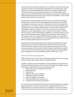 Most state laws do not include any requirements for new member training: 40 of 41 laws have
no specific provisions for training, leaving the responsibility to state administrators, charter
authorizers or the schools themselves. Board training is a requirement for federal charter
school start-up grants, so state recipients make some form of training available. Training
requirements vary widely. Nevada’s Department of Education requires board members to sign
affidavits agreeing they have read literature that reviews their responsibilities; in Florida, board
members must complete 12 hours of training.27
Although state laws are generally silent concerning training, the performance of individual
board members is clearly connected to board effectiveness. Borrowing from the nonprofit
and independent school sectors, some charter schools have created annual orientation and
training sessions for their boards, including a review of the school mission and school charter,
expectations for and accountability of board members, and an overview of the governance
responsibilities of different committees.28 Some charter schools also teach committee
members how to set a meeting agenda, conduct a meeting and reach consensus. The New
York City Center on Charter School Excellence guidebook recommends focusing on the “big
picture” when training new members, suggesting, “During new board member orientation,
don’t spend too much time on a detailed review of the board’s bylaws or the organizational
chart. Instead, focus on providing information that will help board members address the major
decisions and policy questions facing the charter school.” 29
Potentially, board training could be aligned with the stages of board development. Heather
Sheperd, the first head of school at Channing Hill, a K-8 charter school in Draper, Utah,
identified three distinct stages of training that would benefit board members. Once during
startup would support them as they secure facilities, funding, and staff members to open the
school. A second training as the school opens would guide board members towards biggerpicture oversight, with a third session the following year to solidify that new role.30

Indicators of Effective Board Operations
While state laws are silent on what makes an effective governing board, there is no shortage
of advice on how to tell an effective board from a dysfunctional one.
In addition, consultants have created checklists for boards to self-assess. A report from the
federally-funded National Consensus Panel on Charter School Operational Quality identifies
eight measures of board performance with accompanying metrics:
1.	 Board-member skills, knowledge and commitment;
2.	 Setting expectations;
3.	 Ethical conduct;
4.	 Regulatory and reporting compliance;
5.	 Leadership oversight and evaluation;
6.	 Contract management and oversight;
7.	 Public accountability and transparency; and
8.	 Securing the future/continuous improvement.31

7

Maximizing Governing
Board Effectiveness

A consistent theme is that an effective board focuses on policy and governing, not managing
day-to-day operations. 32 Carpenter stresses this idea, arguing that the board’s role is to
delegate authority to the school head and ensure accountability. 33 There is also the notion
that charter boards need to be “visionary” and “future-focused,” with an “entrepreneurial

 