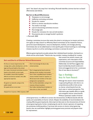 spirit” that doesn’t shy away from risk-taking. Martinelli identifies common barriers to board
effectiveness (see below).
Barriers to Board Effectiveness
■■ Temptation to micromanage
■■ Ineffective nominating committee
■■ No plan for rotation
■■ Failure to remove unproductive members
■■ Too small or too large
■■ Lack of a functioning committee structure
■■ No strategic plan
■■ No plan for orientation for new and old members
■■ No proactive plan to manage founder’s syndrome
—Martinelli, 2000
Creating a committee structure that assists the school in carrying out its mission and shortterm goals can help a board run efficiently. Board committees can be created for finance,
personnel, board development, resource development, facilities, and strategic planning.
Committees also can be added based on time-specific goals: A board working on a technology
initiative may form an ad hoc technology committee to oversee the work.36
Effective governing boards annually evaluate their individual board members, the board as a
whole and the school leader.37 Boards also may consider creating a handbook for trustees
that contains the school’s mission, job
expectations, and a description of the
Do’s and Don’ts of Charter School Governance
committee structure and responsibilities.
Do focus on issues of governance, like
Don’t micromanage the day-to-day
Additionally, Cornell-Feist suggests that
strategic plans, policy development, and the
school activities.
board membership should include term
legal and financial health of the school.
limits and staggered terms for a continuous
Do create a functional committee structure
Don’t misappropriate board authority,
flow of new ideas to the board.38
based on the school’s current needs.

allowing certain members more power.

Do establish a board full of qualified,

Don’t retain unqualified board members,

effective and diverse members who offer

choose members based on nepotism, or

appropriate expertise.

fill the board with members of the same

Gaps in Knowledge–
Areas for Future Research

Although the charter school movement
is approaching 20 years old, there is no
public’s behalf.
interests of board members.
comprehensive profile of who serves
Do speak and act as one voice.
Don’t allow individual board members to
on charter school boards from the
take action on their own behalf.
local, state or national perspective. This
information gap impedes efforts to guide
Adapted from Carpenter, 2006; Carpenter, 2007
and strengthen charter school boards.
Without systematic studies of charter
school governance, it is difficult to connect the characteristics of effective boards with the
quality and sustainability of charter schools. Despite the availability of recommendations for
creating effective governing boards, little empirical data exist on the characteristics of charter
school governing boards, further complicating the task for charter operators of unpacking
the sometimes conflicting advice. If we know who serves on charter school governing
boards, then we could better highlight promising governance practices and pinpoint areas
for improvement.
background or perspective.

Do govern as stewards, acting on the

8 Issue Brief

Don’t act like stakeholders, acting in the

 