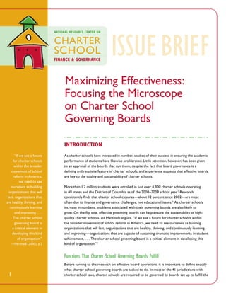 ISSUE 
BRieF
Maximizing Effectiveness:
Focusing the Microscope
on Charter School
Governing Boards
Introduction
“If we see a future
for charter schools
within the broader
movement of school
reform in America,
we need to see
ourselves as building
organizations that will
last, organizations that
are healthy, thriving, and
continuously learning
and improving. . . .
The charter school
governing board is
a critical element in
developing this kind
of organization.”
—Martinelli (2000), p.2

As charter schools have increased in number, studies of their success in ensuring the academic
performance of students have likewise proliferated. Little attention, however, has been given
to an appraisal of the boards that run them, despite the fact that board governance is a
defining and requisite feature of charter schools, and experience suggests that effective boards
are key to the quality and sustainability of charter schools.
More than 1.2 million students were enrolled in just over 4,300 charter schools operating
in 40 states and the District of Columbia as of the 2008–2009 school year.1 Research
consistently finds that charter school closures—about 12 percent since 2002—are most
often due to finance and governance challenges, not educational issues.2 As charter schools
increase in numbers, problems associated with their governing boards are also likely to
grow. On the flip side, effective governing boards can help ensure the sustainability of highquality charter schools. As Martinelli argues, “If we see a future for charter schools within
the broader movement of school reform in America, we need to see ourselves as building
organizations that will last, organizations that are healthy, thriving, and continuously learning
and improving—organizations that are capable of sustaining dramatic improvements in student
achievement. . . . The charter school governing board is a critical element in developing this
kind of organization.”3

Functions That Charter School Governing Boards Fulfill
1

Before turning to the research on effective board operations, it is important to define exactly
what charter school governing boards are tasked to do. In most of the 41 jurisdictions with
charter school laws, charter schools are required to be governed by boards set up to fulfill the

 