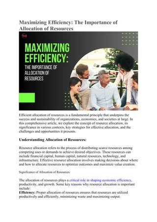 Maximizing Efficiency: The Importance of
Allocation of Resources
Efficient allocation of resources is a fundamental principle that underpins the
success and sustainability of organizations, economies, and societies at large. In
this comprehensive article, we explore the concept of resource allocation, its
significance in various contexts, key strategies for effective allocation, and the
challenges and opportunities it presents.
Understanding Allocation of Resources:
Resource allocation refers to the process of distributing scarce resources among
competing uses or demands to achieve desired objectives. These resources can
include financial capital, human capital, natural resources, technology, and
infrastructure. Effective resource allocation involves making decisions about where
and how to allocate resources to optimize outcomes and maximize value creation.
Significance of Allocation of Resources:
The allocation of resources plays a critical role in shaping economic efficiency,
productivity, and growth. Some key reasons why resource allocation is important
include:
Efficiency: Proper allocation of resources ensures that resources are utilized
productively and efficiently, minimizing waste and maximizing output.
 