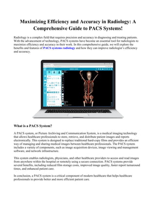 Maximizing Efficiency and Accuracy in Radiology: A
Comprehensive Guide to PACS Systems!
Radiology is a complex field that requires precision and accuracy in diagnosing and treating patients.
With the advancement of technology, PACS systems have become an essential tool for radiologists to
maximize efficiency and accuracy in their work. In this comprehensive guide, we will explore the
benefits and features of PACS systems radiology and how they can improve radiologist’s efficiency
and accuracy.
What is a PACS System?
A PACS system, or Picture Archiving and Communication System, is a medical imaging technology
that allows healthcare professionals to store, retrieve, and distribute patient images and reports
electronically. This system is designed to replace traditional hard-copy films and provides an efficient
way of managing and sharing medical images between healthcare professionals. The PACS system
includes a variety of components, such as image acquisition devices, image viewing and management
software, and network infrastructure.
This system enables radiologists, physicians, and other healthcare providers to access and read images
from anywhere within the hospital or remotely using a secure connection. PACS systems provide
several benefits, including reduced film storage costs, improved image quality, faster report turnaround
times, and enhanced patient care.
In conclusion, a PACS system is a critical component of modern healthcare that helps healthcare
professionals to provide better and more efficient patient care.
 