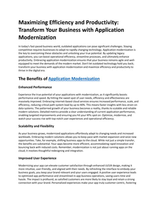 Maximizing Efficiency and Productivity:
Transform Your Business with Application
Modernization
In today's fast-paced business world, outdated applications can pose significant challenges. Staying
competitive requires businesses to adapt to rapidly changing technology. Application modernization is
the key to overcoming these obstacles and unlocking your true potential. By updating legacy
applications, you can boost operational efficiency, streamline processes, and ultimately enhance
productivity. Embracing application modernization ensures that your business remains agile and well-
equipped to meet the demands of the modern market. Don't let outdated technology hold you back;
transform your business with application modernization and maximize efficiency and productivity to
thrive in the digital era.
The Benefits of Application Modernization
Enhanced Performance
Experience the true potential of your applications with modernization, as it significantly boosts
performance and speed. By hitting the sweet spot of user needs, efficiency and effectiveness are
massively improved. Embracing internet-based cloud services ensures increased performance, scale, and
efficiency, reducing critical path system load by up to 40%. This means faster insights with less strain on
data systems. The patterned growth of your business becomes a reality, thanks to scalable and reliable
modern solutions. Detailed metrics provide a clear understanding of current application performance,
enabling targeted improvements and ensuring you hit your KPIs spot on. Optimize, modernize, and
watch your success rise with top-notch user experiences and operational efficiency.
Scalability and Flexibility
As your business grows, modernized applications effortlessly adapt to changing needs and increased
workloads. Embracing modern solutions allows you to keep pace with market expansion and seize new
opportunities. Take, for example, shifting business apps to the cloud. While not just a simple transfer,
the benefits are substantial. Your apps become more efficient, accommodating rapid innovation and
bouncing back with reduced costs. Remember, modernization is not just about running apps on the
cloud; it involves thoughtful redesigning and integration.
Improved User Experience
Modernizing your app can elevate customer satisfaction through enhanced UI/UX design, making it
more intuitive, user-friendly, and aligned with their needs. By refreshing the interface to embody your
business goals, you keep your brand relevant and your users engaged. A positive user experience leads
to optimized app performance and streamlined in-app business operations, saving users time and
hassle. The impact is profound, as satisfied customers are more likely to stay loyal and retain a strong
connection with your brand. Personalized experiences make your app truly customer-centric, fostering
 