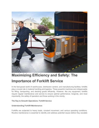 Maximizing Efficiency and Safety: The
Importance of Forklift Service
In the fast-paced world of warehouses, distribution centers, and manufacturing facilities, forklifts
play a crucial role in material handling and logistics. These powerful machines are indispensable
for lifting, transporting, and stacking goods efficiently. However, like any equipment, forklifts
require regular maintenance and service to ensure optimal performance, longevity, and most
importantly, the safety of operators and those working in the vicinity.
The Key to Smooth Operations: Forklift Service
Understanding Forklift Maintenance:
Forklifts are subjected to heavy loads, constant movement, and various operating conditions.
Routine maintenance is essential to identify and address potential issues before they escalate
 