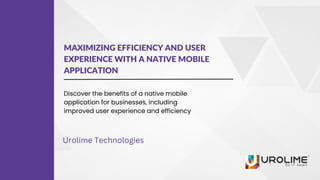 MAXIMIZING EFFICIENCY AND USER
EXPERIENCE WITH A NATIVE MOBILE
APPLICATION
Discover the benefits of a native mobile
application for businesses, including
improved user experience and efficiency
Urolime Technologies
 