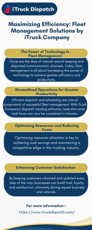 Maximizing Efficiency: Fleet
Management Solutions by
iTruck Company
The Power of Technology in
Fleet Management
Gone are the days of manual record-keeping and
disjointed communication channels. Today, fleet
management is all about harnessing the power of
technology to achieve greater efficiency and
productivity.
Streamlined Operations for Greater
Productivity
Efficient dispatch and scheduling are critical
components of successful fleet management. With iTruck
Company's dispatch tracking software, tasks that once
took hours can now be completed in minutes.
Optimizing Resources and Reducing
Costs
Optimizing resource utilization is key to
achieving cost savings and maintaining a
competitive edge in the trucking industry.
Enhancing Customer Satisfaction
By keeping customers informed and updated every
step of the way, businesses can build trust, loyalty,
and satisfaction, ultimately driving repeat business
and referrals.
For more information :
https://www.itruckdispatch.com/
 