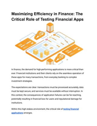 Maximizing Efficiency in Finance: The
Critical Role of Testing Financial Apps
In finance, the demand for high-performing applications is more critical than
ever. Financial institutions and their clients rely on the seamless operation of
these apps for many transactions, from everyday banking to complex
investment strategies.
The expectations are clear: transactions must be processed accurately, data
must be kept secure, and services must be available without interruption. In
this context, the consequences of application failures can be far-reaching,
potentially resulting in financial loss for users and reputational damage for
institutions.
Within this high-stakes environment, the critical role of testing financial
applications emerges.
 