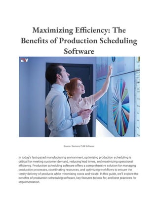 Maximizing Efficiency: The
Benefits of Production Scheduling
Software
Source- Siemens PLM Software
In today’s fast-paced manufacturing environment, optimizing production scheduling is
critical for meeting customer demand, reducing lead times, and maximizing operational
efficiency. Production scheduling software offers a comprehensive solution for managing
production processes, coordinating resources, and optimizing workflows to ensure the
timely delivery of products while minimizing costs and waste. In this guide, we’ll explore the
benefits of production scheduling software, key features to look for, and best practices for
implementation.
 
