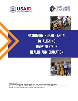 September 2018
This publication was produced for review by the United States Agency for International Development.
It was prepared for HFG by Linda Schultz, MPH, Independent Consultant; Laura Appleby, PhD, Independent Consultant; and
Lesley Drake, PhD, Executive Director, Partnership for Child Development.
MAXIMIZING HUMAN CAPITAL
BY ALIGNING
INVESTMENTS IN
HEALTH AND EDUCATION
 