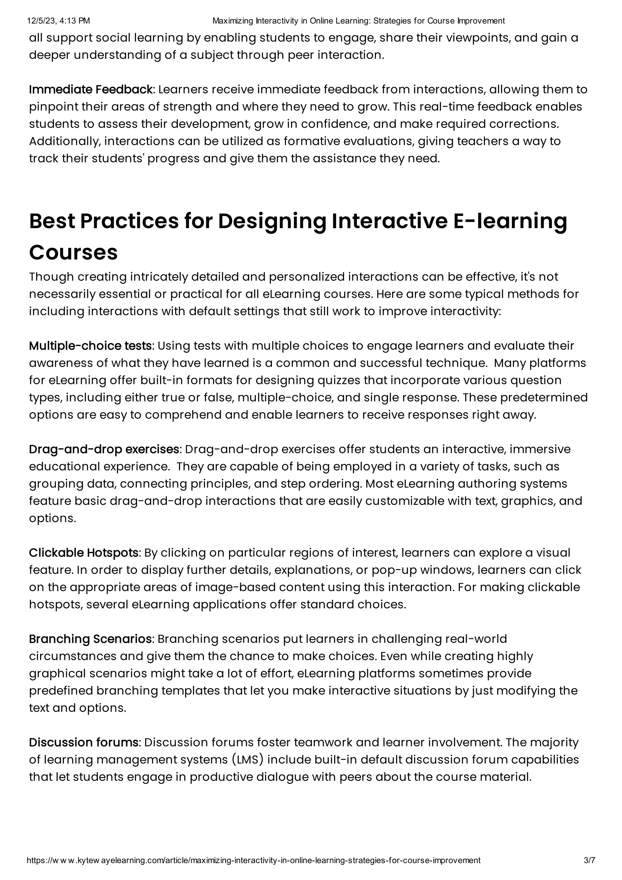 12/5/23, 4:13 PM Maximizing Interactivity in Online Learning: Strategies for Course Improvement
https://w w w.kytew ayelearning.com/article/maximizing-interactivity-in-online-learning-strategies-for-course-improvement 3/7
all support social learning by enabling students to engage, share their viewpoints, and gain a
deeper understanding of a subject through peer interaction.
Immediate Feedback: Learners receive immediate feedback from interactions, allowing them to
pinpoint their areas of strength and where they need to grow. This real-time feedback enables
students to assess their development, grow in confidence, and make required corrections.
Additionally, interactions can be utilized as formative evaluations, giving teachers a way to
track their students' progress and give them the assistance they need.
Best Practices for Designing Interactive E-learning
Courses
Though creating intricately detailed and personalized interactions can be effective, it's not
necessarily essential or practical for all eLearning courses. Here are some typical methods for
including interactions with default settings that still work to improve interactivity:
Multiple-choice tests: Using tests with multiple choices to engage learners and evaluate their
awareness of what they have learned is a common and successful technique. Many platforms
for eLearning offer built-in formats for designing quizzes that incorporate various question
types, including either true or false, multiple-choice, and single response. These predetermined
options are easy to comprehend and enable learners to receive responses right away.
Drag-and-drop exercises: Drag-and-drop exercises offer students an interactive, immersive
educational experience. They are capable of being employed in a variety of tasks, such as
grouping data, connecting principles, and step ordering. Most eLearning authoring systems
feature basic drag-and-drop interactions that are easily customizable with text, graphics, and
options.
Clickable Hotspots: By clicking on particular regions of interest, learners can explore a visual
feature. In order to display further details, explanations, or pop-up windows, learners can click
on the appropriate areas of image-based content using this interaction. For making clickable
hotspots, several eLearning applications offer standard choices.
Branching Scenarios: Branching scenarios put learners in challenging real-world
circumstances and give them the chance to make choices. Even while creating highly
graphical scenarios might take a lot of effort, eLearning platforms sometimes provide
predefined branching templates that let you make interactive situations by just modifying the
text and options.
Discussion forums: Discussion forums foster teamwork and learner involvement. The majority
of learning management systems (LMS) include built-in default discussion forum capabilities
that let students engage in productive dialogue with peers about the course material.
 