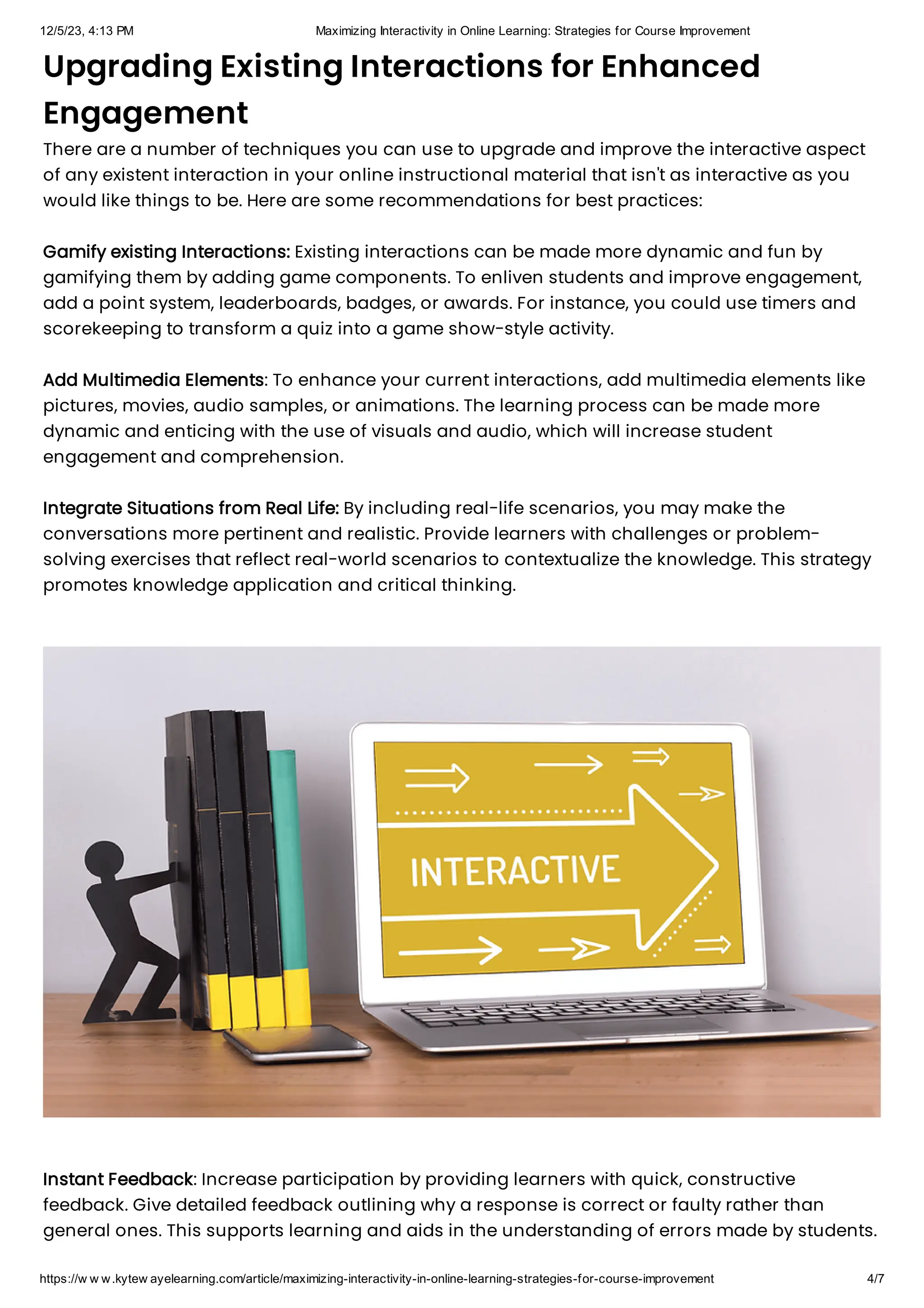12/5/23, 4:13 PM Maximizing Interactivity in Online Learning: Strategies for Course Improvement
https://w w w.kytew ayelearning.com/article/maximizing-interactivity-in-online-learning-strategies-for-course-improvement 4/7
Upgrading Existing Interactions for Enhanced
Engagement
There are a number of techniques you can use to upgrade and improve the interactive aspect
of any existent interaction in your online instructional material that isn't as interactive as you
would like things to be. Here are some recommendations for best practices:
Gamify existing Interactions: Existing interactions can be made more dynamic and fun by
gamifying them by adding game components. To enliven students and improve engagement,
add a point system, leaderboards, badges, or awards. For instance, you could use timers and
scorekeeping to transform a quiz into a game show-style activity.
Add Multimedia Elements: To enhance your current interactions, add multimedia elements like
pictures, movies, audio samples, or animations. The learning process can be made more
dynamic and enticing with the use of visuals and audio, which will increase student
engagement and comprehension.
Integrate Situations from Real Life: By including real-life scenarios, you may make the
conversations more pertinent and realistic. Provide learners with challenges or problem-
solving exercises that reflect real-world scenarios to contextualize the knowledge. This strategy
promotes knowledge application and critical thinking.
Instant Feedback: Increase participation by providing learners with quick, constructive
feedback. Give detailed feedback outlining why a response is correct or faulty rather than
general ones. This supports learning and aids in the understanding of errors made by students.
 
