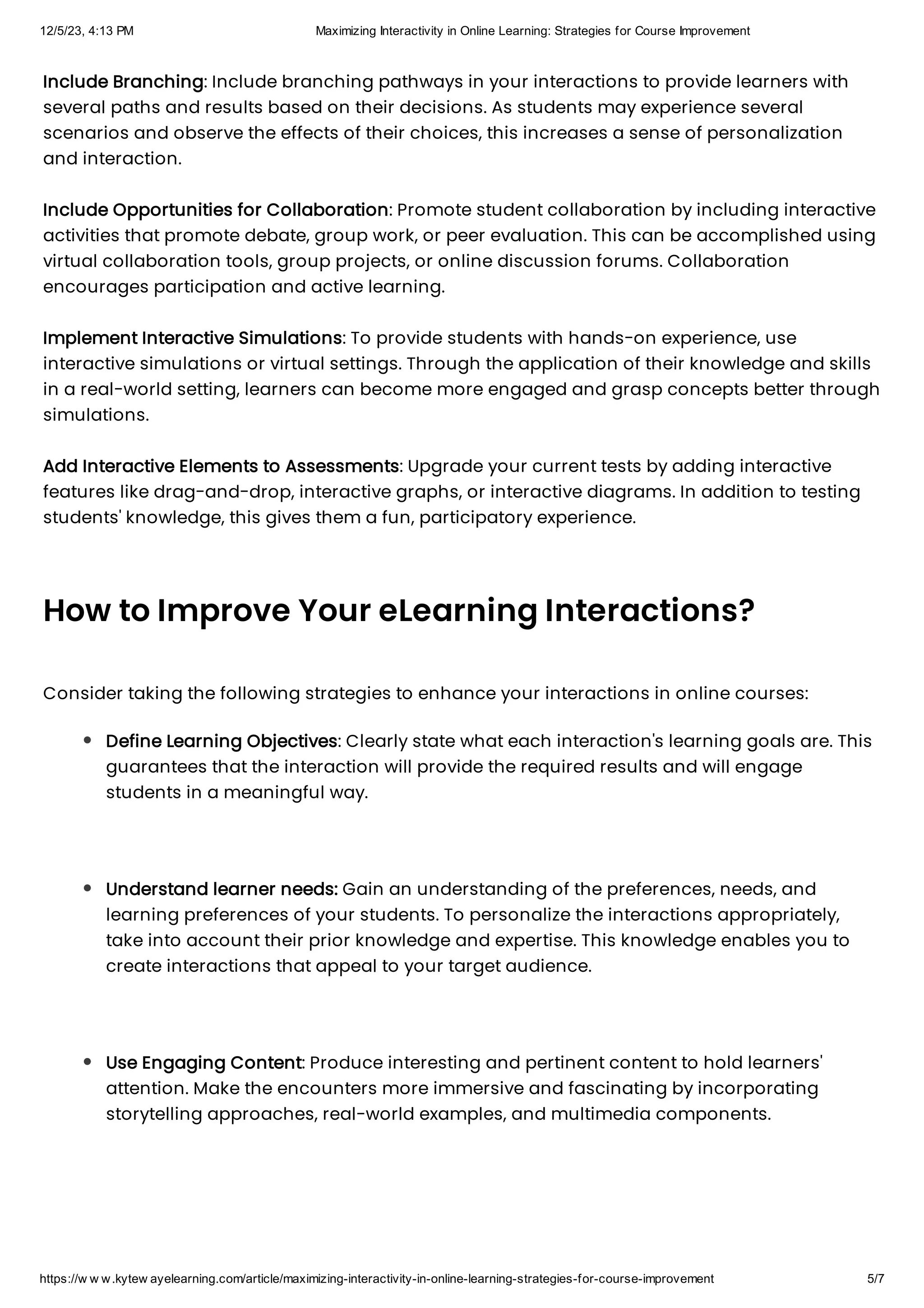 12/5/23, 4:13 PM Maximizing Interactivity in Online Learning: Strategies for Course Improvement
https://w w w.kytew ayelearning.com/article/maximizing-interactivity-in-online-learning-strategies-for-course-improvement 5/7
Include Branching: Include branching pathways in your interactions to provide learners with
several paths and results based on their decisions. As students may experience several
scenarios and observe the effects of their choices, this increases a sense of personalization
and interaction.
Include Opportunities for Collaboration: Promote student collaboration by including interactive
activities that promote debate, group work, or peer evaluation. This can be accomplished using
virtual collaboration tools, group projects, or online discussion forums. Collaboration
encourages participation and active learning.
Implement Interactive Simulations: To provide students with hands-on experience, use
interactive simulations or virtual settings. Through the application of their knowledge and skills
in a real-world setting, learners can become more engaged and grasp concepts better through
simulations.
Add Interactive Elements to Assessments: Upgrade your current tests by adding interactive
features like drag-and-drop, interactive graphs, or interactive diagrams. In addition to testing
students' knowledge, this gives them a fun, participatory experience.
How to Improve Your eLearning Interactions?
Consider taking the following strategies to enhance your interactions in online courses:
Define Learning Objectives: Clearly state what each interaction's learning goals are. This
guarantees that the interaction will provide the required results and will engage
students in a meaningful way.
Understand learner needs: Gain an understanding of the preferences, needs, and
learning preferences of your students. To personalize the interactions appropriately,
take into account their prior knowledge and expertise. This knowledge enables you to
create interactions that appeal to your target audience.
Use Engaging Content: Produce interesting and pertinent content to hold learners'
attention. Make the encounters more immersive and fascinating by incorporating
storytelling approaches, real-world examples, and multimedia components.
 