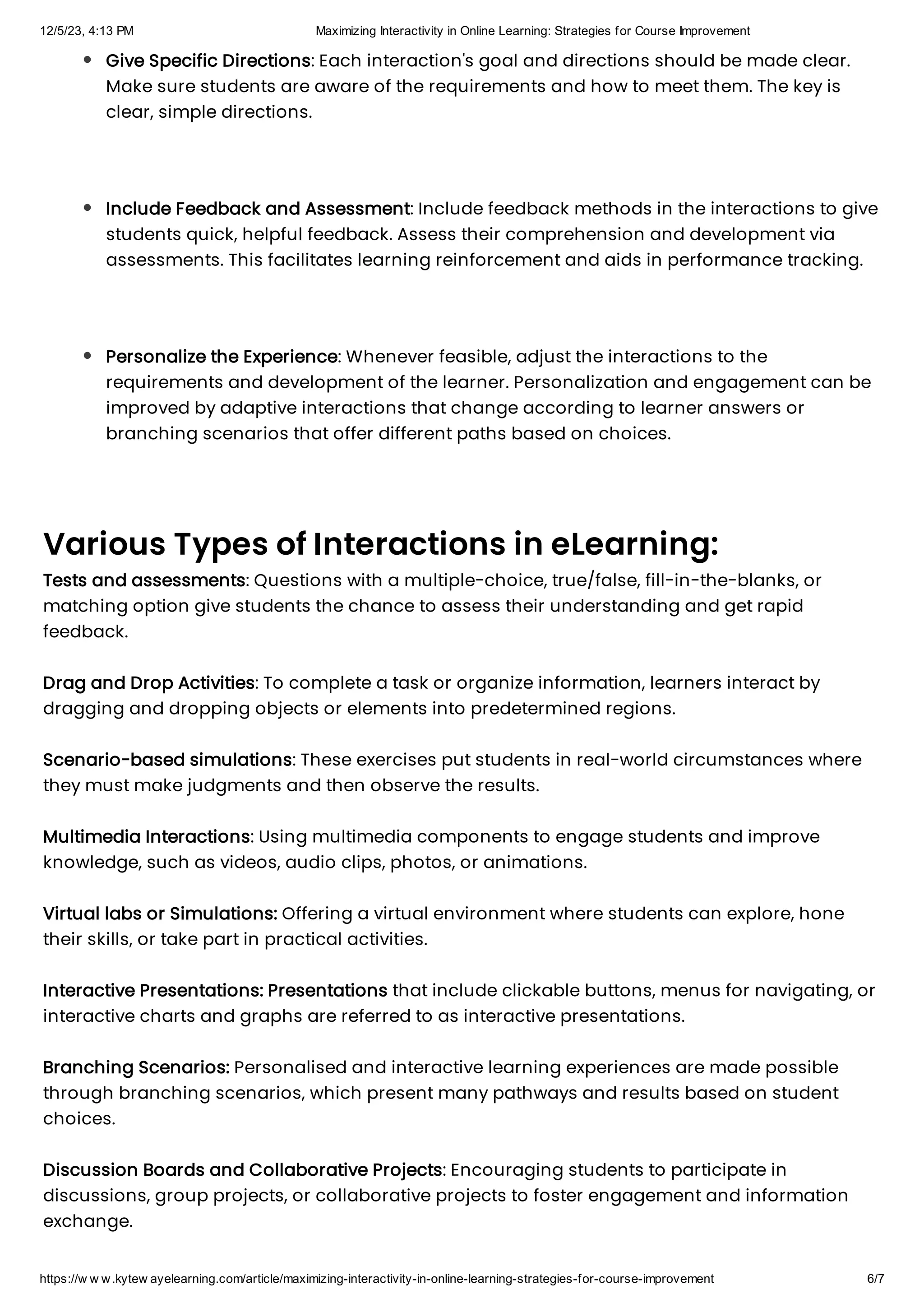 12/5/23, 4:13 PM Maximizing Interactivity in Online Learning: Strategies for Course Improvement
https://w w w.kytew ayelearning.com/article/maximizing-interactivity-in-online-learning-strategies-for-course-improvement 6/7
Various Types of Interactions in eLearning:
Tests and assessments: Questions with a multiple-choice, true/false, fill-in-the-blanks, or
matching option give students the chance to assess their understanding and get rapid
feedback.
Drag and Drop Activities: To complete a task or organize information, learners interact by
dragging and dropping objects or elements into predetermined regions.
Scenario-based simulations: These exercises put students in real-world circumstances where
they must make judgments and then observe the results.
Multimedia Interactions: Using multimedia components to engage students and improve
knowledge, such as videos, audio clips, photos, or animations.
Virtual labs or Simulations: Offering a virtual environment where students can explore, hone
their skills, or take part in practical activities.
Interactive Presentations: Presentations that include clickable buttons, menus for navigating, or
interactive charts and graphs are referred to as interactive presentations.
Branching Scenarios: Personalised and interactive learning experiences are made possible
through branching scenarios, which present many pathways and results based on student
choices.
Discussion Boards and Collaborative Projects: Encouraging students to participate in
discussions, group projects, or collaborative projects to foster engagement and information
exchange.
Give Specific Directions: Each interaction's goal and directions should be made clear.
Make sure students are aware of the requirements and how to meet them. The key is
clear, simple directions.
Include Feedback and Assessment: Include feedback methods in the interactions to give
students quick, helpful feedback. Assess their comprehension and development via
assessments. This facilitates learning reinforcement and aids in performance tracking.
Personalize the Experience: Whenever feasible, adjust the interactions to the
requirements and development of the learner. Personalization and engagement can be
improved by adaptive interactions that change according to learner answers or
branching scenarios that offer different paths based on choices.
 